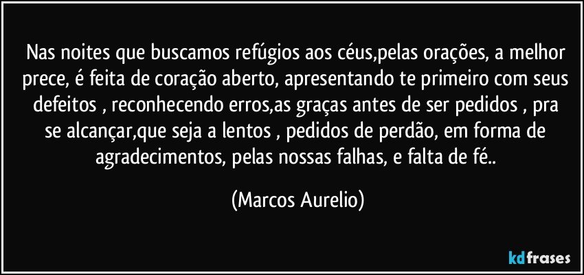 Nas noites que buscamos  refúgios aos céus,pelas  orações, a melhor prece,  é feita  de coração aberto, apresentando te primeiro com seus defeitos , reconhecendo erros,as graças antes  de ser pedidos ,  pra se alcançar,que seja a lentos  , pedidos de perdão, em forma de agradecimentos, pelas nossas falhas, e falta de fé.. (Marcos Aurelio)