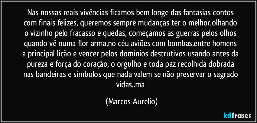 Nas nossas reais vivências ficamos bem longe das fantasias contos com finais felizes, queremos sempre mudanças ter o melhor,olhando o vizinho  pelo fracasso  e quedas, começamos as guerras pelos olhos quando vê numa flor arma,no céu aviões  com bombas,entre homens a principal lição e vencer pelos domínios destrutivos usando antes da pureza e força do coração, o orgulho e toda paz recolhida dobrada nas bandeiras e símbolos que nada valem se não  preservar o sagrado vidas..ma (Marcos Aurelio)