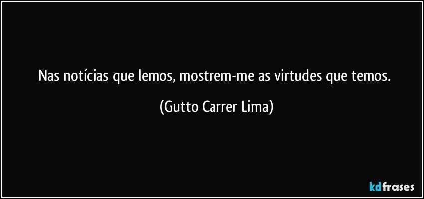 Nas notícias que lemos, mostrem-me as virtudes que temos. (Gutto Carrer Lima)