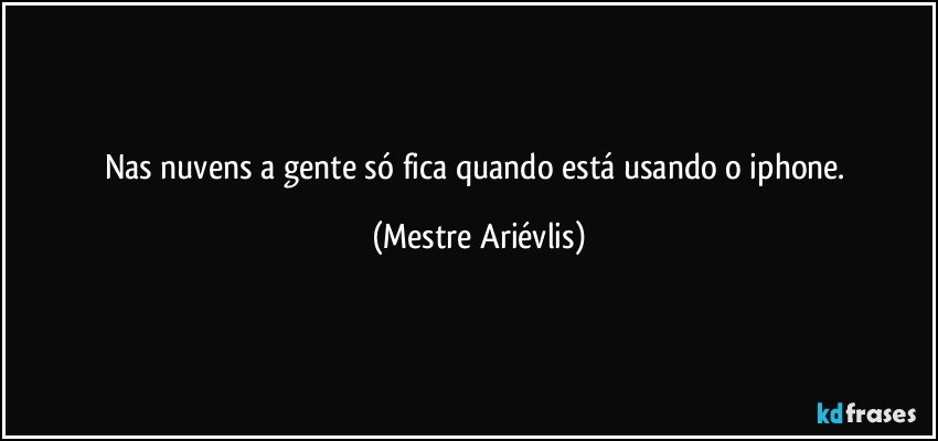 Nas nuvens a gente só fica quando está usando o iphone. (Mestre Ariévlis)