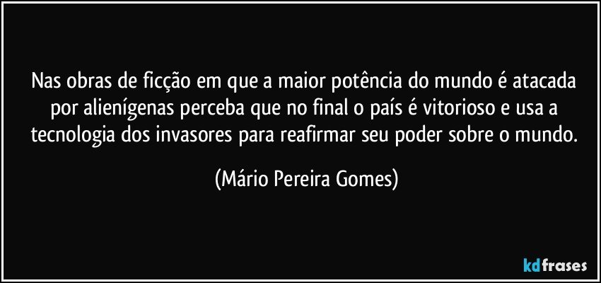 Nas obras de ficção em que a maior potência do mundo é atacada por alienígenas perceba que no final o país é vitorioso e usa a tecnologia dos invasores para reafirmar seu poder sobre o mundo. (Mário Pereira Gomes)