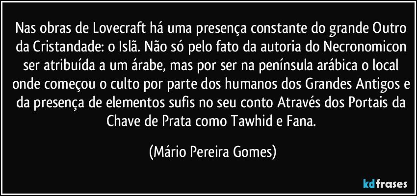 Nas obras de Lovecraft há uma presença constante do grande Outro da Cristandade: o Islã. Não só pelo fato da autoria do Necronomicon ser atribuída a um árabe, mas por ser na península arábica o local onde começou o culto por parte dos humanos dos Grandes Antigos e da presença de elementos sufis no seu conto Através dos Portais da Chave de Prata como Tawhid e Fana. (Mário Pereira Gomes)