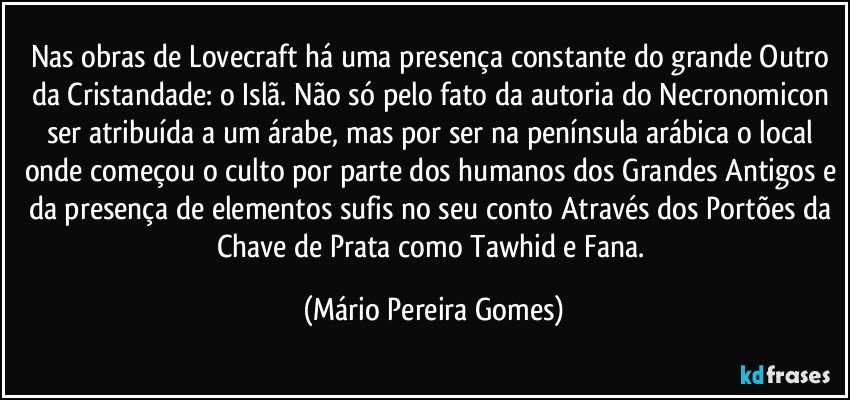 Nas obras de Lovecraft há uma presença constante do grande Outro da Cristandade: o Islã. Não só pelo fato da autoria do Necronomicon ser atribuída a um árabe, mas por ser na península arábica o local onde começou o culto por parte dos humanos dos Grandes Antigos e da presença de elementos sufis no seu conto Através dos Portões da Chave de Prata como Tawhid e Fana. (Mário Pereira Gomes)