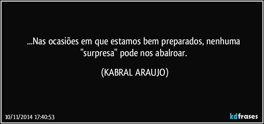 ...Nas ocasiões em que estamos bem preparados, nenhuma "surpresa" pode nos abalroar. (KABRAL ARAUJO)