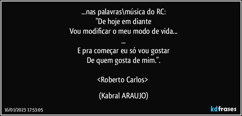 ...nas palavras\música do RC:
"De hoje em diante
Vou modificar o meu modo de vida...
...
E pra começar eu só vou gostar
De quem gosta de mim.".

<Roberto Carlos> (KABRAL ARAUJO)