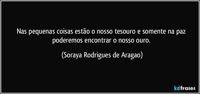 Nas pequenas coisas estão o nosso tesouro e somente na paz poderemos encontrar o nosso ouro. (Soraya Rodrigues de Aragao)