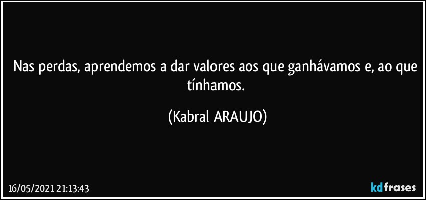 Nas perdas, aprendemos a dar valores aos que ganhávamos e, ao que tínhamos. (KABRAL ARAUJO)