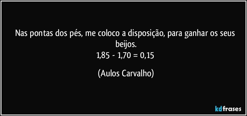 Nas pontas dos pés, me coloco a disposição, para ganhar os seus beijos.
1,85 - 1,70 = 0,15 (Aulos Carvalho)