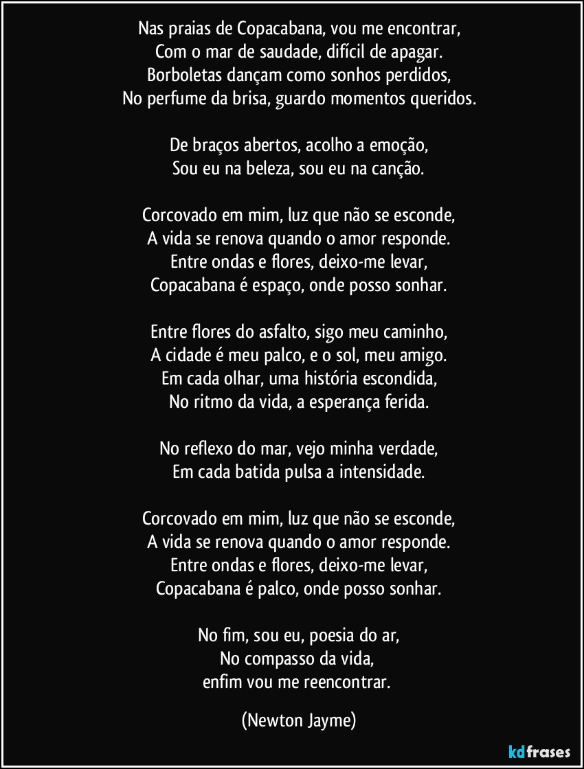 Nas praias de Copacabana, vou me encontrar,
Com o mar de saudade, difícil de apagar.
Borboletas dançam como sonhos perdidos,
No perfume da brisa, guardo momentos queridos.

De braços abertos, acolho a emoção,
Sou eu na beleza, sou eu na canção.

Corcovado em mim, luz que não se esconde,
A vida se renova quando o amor responde.
Entre ondas e flores, deixo-me levar,
Copacabana é espaço, onde posso sonhar.

Entre flores do asfalto, sigo meu caminho,
A cidade é meu palco, e o sol, meu amigo.
Em cada olhar, uma história escondida,
No ritmo da vida, a esperança ferida.

No reflexo do mar, vejo minha verdade,
Em cada batida pulsa a intensidade.

Corcovado em mim, luz que não se esconde,
A vida se renova quando o amor responde.
Entre ondas e flores, deixo-me levar,
Copacabana é palco, onde posso sonhar.

No fim, sou eu, poesia do ar,
No compasso da vida, 
enfim vou me reencontrar. (Newton Jayme)