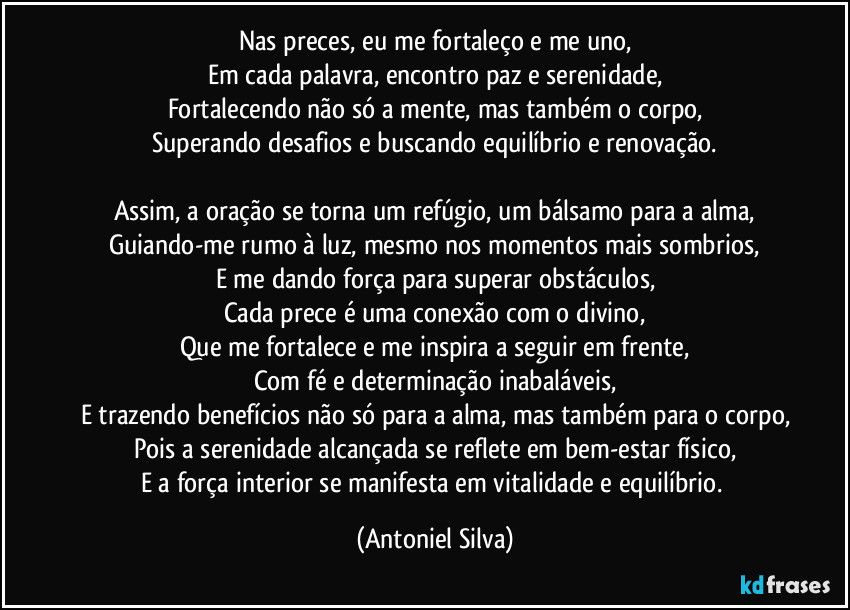 Nas preces, eu me fortaleço e me uno,
Em cada palavra, encontro paz e serenidade,
Fortalecendo não só a mente, mas também o corpo,
Superando desafios e buscando equilíbrio e renovação.

Assim, a oração se torna um refúgio, um bálsamo para a alma,
Guiando-me rumo à luz, mesmo nos momentos mais sombrios,
E me dando força para superar obstáculos,
Cada prece é uma conexão com o divino,
Que me fortalece e me inspira a seguir em frente,
Com fé e determinação inabaláveis,
E trazendo benefícios não só para a alma, mas também para o corpo,
Pois a serenidade alcançada se reflete em bem-estar físico,
E a força interior se manifesta em vitalidade e equilíbrio. (Antoniel Silva)