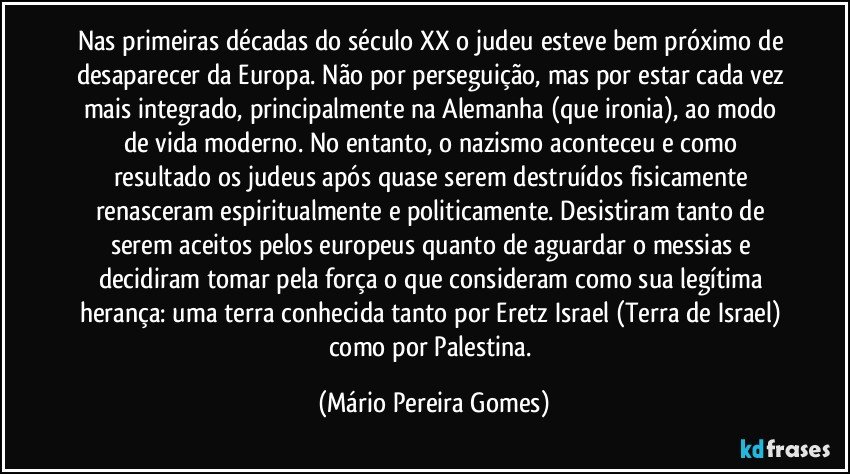 Nas primeiras décadas do século XX o judeu esteve bem próximo de desaparecer da Europa. Não por perseguição, mas por estar cada vez mais integrado, principalmente na Alemanha (que ironia), ao modo de vida moderno. No entanto, o nazismo aconteceu e como resultado os judeus após quase serem destruídos fisicamente renasceram espiritualmente e politicamente. Desistiram tanto de serem aceitos pelos europeus quanto de aguardar o messias e decidiram tomar pela força o que consideram como sua legítima herança: uma terra conhecida tanto por Eretz Israel (Terra de Israel) como por Palestina. (Mário Pereira Gomes)