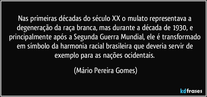 Nas primeiras décadas do século XX o mulato representava a degeneração da raça branca, mas durante a década de 1930, e principalmente após a Segunda Guerra Mundial, ele é transformado em símbolo da harmonia racial brasileira que deveria servir de exemplo para as nações ocidentais. (Mário Pereira Gomes)