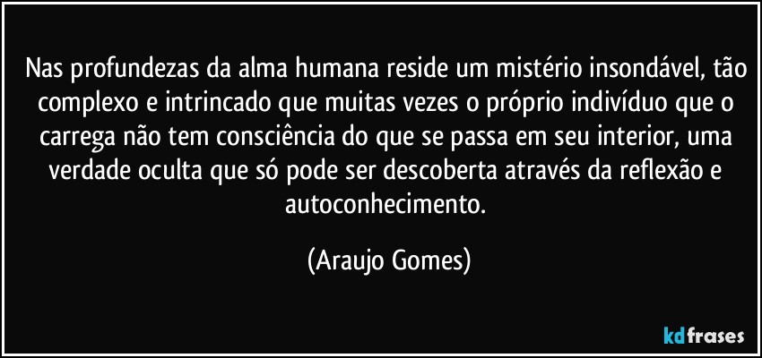 Nas profundezas da alma humana reside um mistério insondável, tão complexo e intrincado que muitas vezes o próprio indivíduo que o carrega não tem consciência do que se passa em seu interior, uma verdade oculta que só pode ser descoberta através da reflexão e autoconhecimento. (Araujo Gomes)