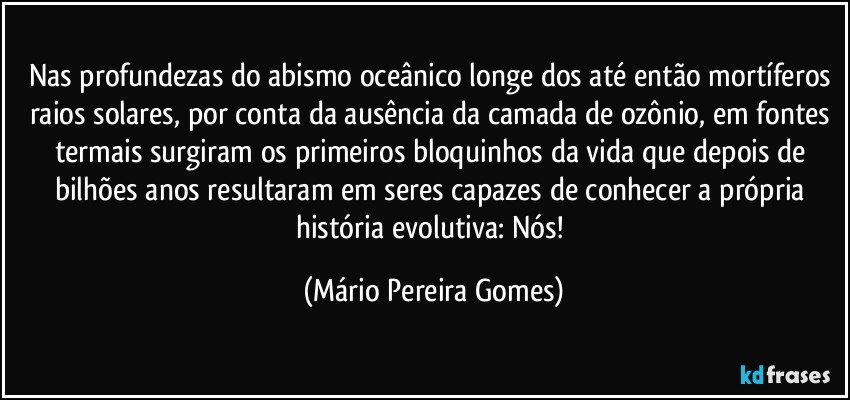 Nas profundezas do abismo oceânico longe dos até então mortíferos raios solares, por conta da ausência da camada de ozônio, em fontes termais surgiram os primeiros bloquinhos da vida que depois de bilhões anos resultaram em seres capazes de conhecer a própria história evolutiva: Nós! (Mário Pereira Gomes)