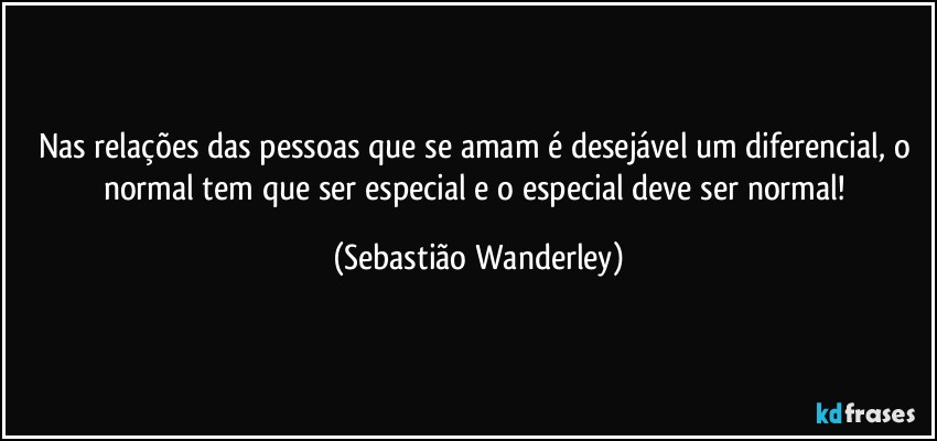 Nas relações das pessoas que se amam é desejável um diferencial, o normal tem que ser especial e o especial deve ser normal! (Sebastião Wanderley)