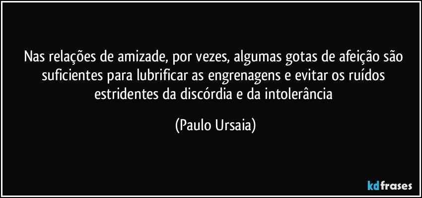 Nas relações de amizade, por vezes, algumas gotas de afeição são suficientes para lubrificar as engrenagens e evitar os ruídos estridentes da discórdia e da intolerância (Paulo Ursaia)