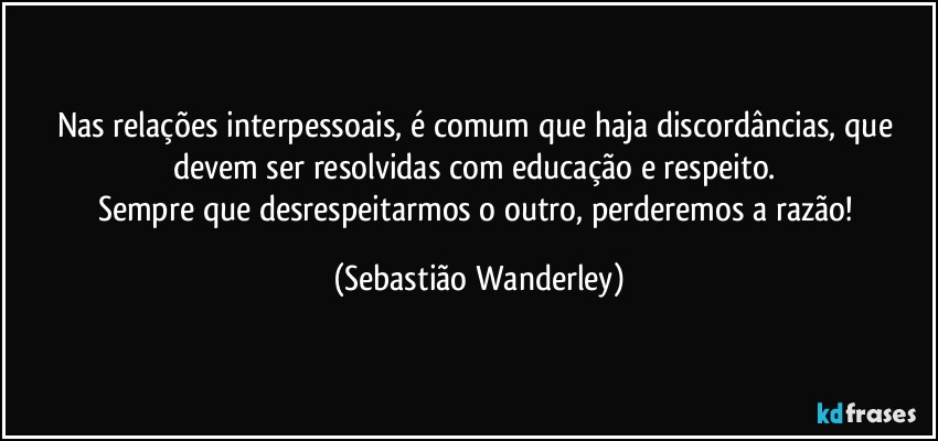 Nas relações interpessoais, é comum que haja discordâncias, que devem ser resolvidas com educação e respeito. 
Sempre que desrespeitarmos o outro, perderemos a razão! (Sebastião Wanderley)