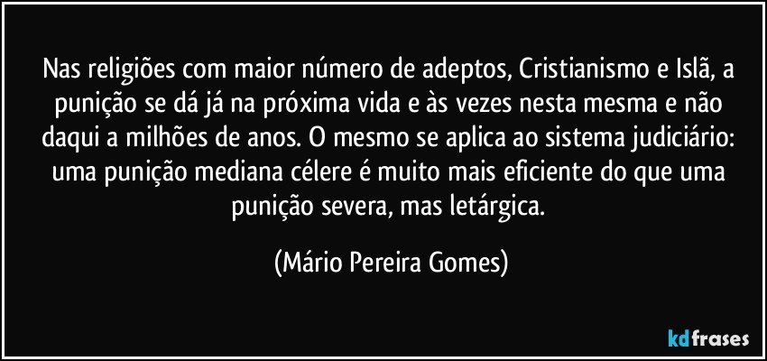 Nas religiões com maior número de adeptos, Cristianismo e Islã, a punição se dá já na próxima vida e às vezes nesta mesma e não daqui a milhões de anos. O mesmo se aplica ao sistema judiciário: uma punição mediana célere é muito mais eficiente do que uma punição severa, mas letárgica. (Mário Pereira Gomes)