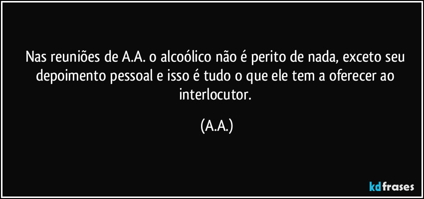 Nas reuniões de A.A. o alcoólico não é perito de nada, exceto seu depoimento pessoal e isso é tudo o que ele tem a oferecer ao interlocutor. (A.A.)