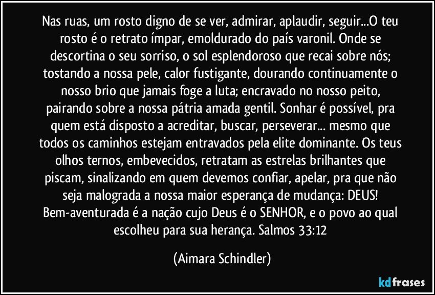 Nas ruas, um rosto digno de se ver, admirar, aplaudir, seguir...O teu rosto é o retrato ímpar, emoldurado do país varonil. Onde se descortina o seu sorriso, o sol esplendoroso que recai sobre nós; tostando a nossa pele, calor fustigante, dourando continuamente o nosso brio que jamais foge a luta; encravado no nosso peito, pairando sobre a nossa pátria amada gentil. Sonhar é possível, pra quem está disposto a acreditar, buscar, perseverar... mesmo que todos os caminhos estejam entravados pela elite dominante. Os teus olhos ternos, embevecidos, retratam as estrelas brilhantes que piscam, sinalizando em quem devemos confiar, apelar, pra que não seja malograda a nossa maior esperança de mudança: DEUS! Bem-aventurada é a nação cujo Deus é o SENHOR, e o povo ao qual escolheu para sua herança. Salmos 33:12 (Aimara Schindler)