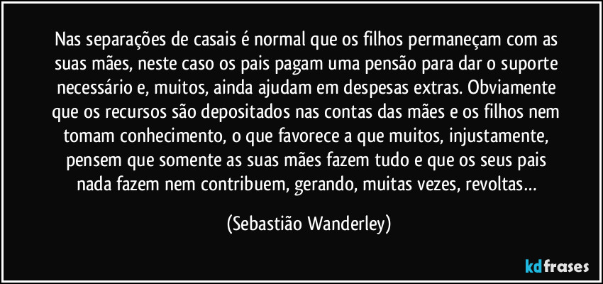 Nas separações de casais é normal que os filhos permaneçam com as suas mães, neste caso os pais pagam uma pensão para dar o suporte necessário e, muitos, ainda ajudam em despesas extras. Obviamente que os recursos são depositados nas contas das mães e os filhos nem tomam conhecimento, o que favorece a que muitos, injustamente, pensem que somente as suas mães fazem tudo e que os seus pais nada fazem nem contribuem, gerando, muitas vezes, revoltas… (Sebastião Wanderley)