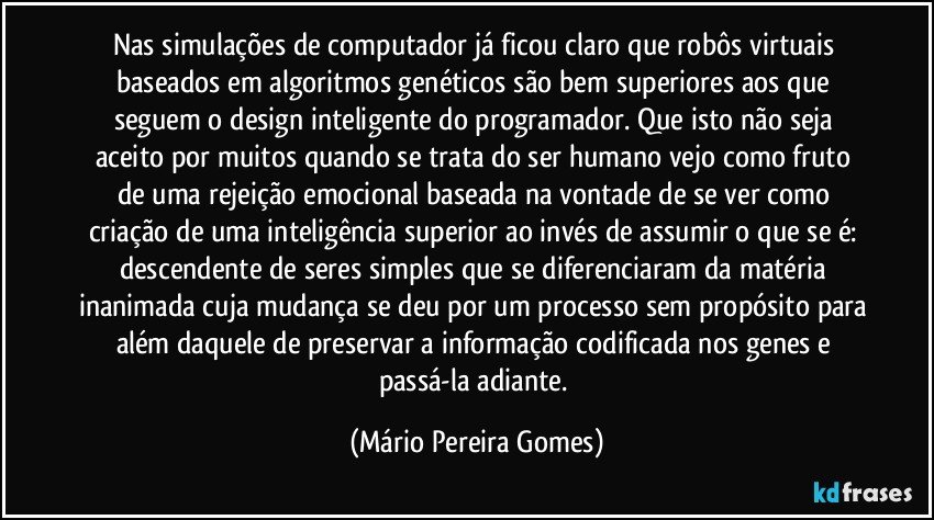 Nas simulações de computador já ficou claro que robôs virtuais baseados em algoritmos genéticos são bem superiores aos que seguem o design inteligente do programador. Que isto não seja aceito por muitos quando se trata do ser humano vejo como fruto de uma rejeição emocional baseada na vontade de se ver como criação de uma inteligência superior ao invés de assumir o que se é: descendente de seres simples que se diferenciaram da matéria inanimada cuja mudança se deu por um processo sem propósito para além daquele de preservar a informação codificada nos genes e passá-la adiante. (Mário Pereira Gomes)