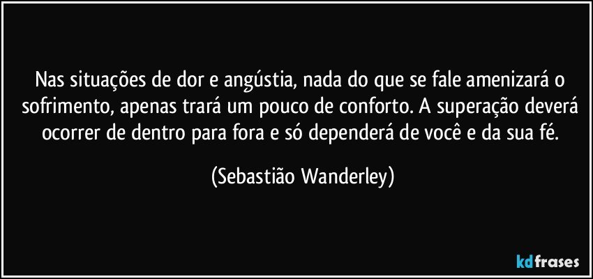 Nas situações de dor e angústia, nada do que se fale amenizará o sofrimento, apenas trará um pouco de conforto. A superação deverá ocorrer de dentro para fora e só dependerá de você e da sua fé. (Sebastião Wanderley)