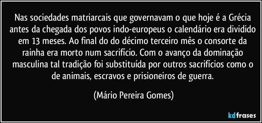 Nas sociedades matriarcais que governavam o que hoje é a Grécia antes da chegada dos povos indo-europeus o calendário era dividido em 13 meses. Ao final do do décimo terceiro mês o consorte da rainha era morto num sacrifício. Com o avanço da dominação masculina tal tradição foi substituída por outros sacrifícios como o de animais, escravos e prisioneiros de guerra. (Mário Pereira Gomes)