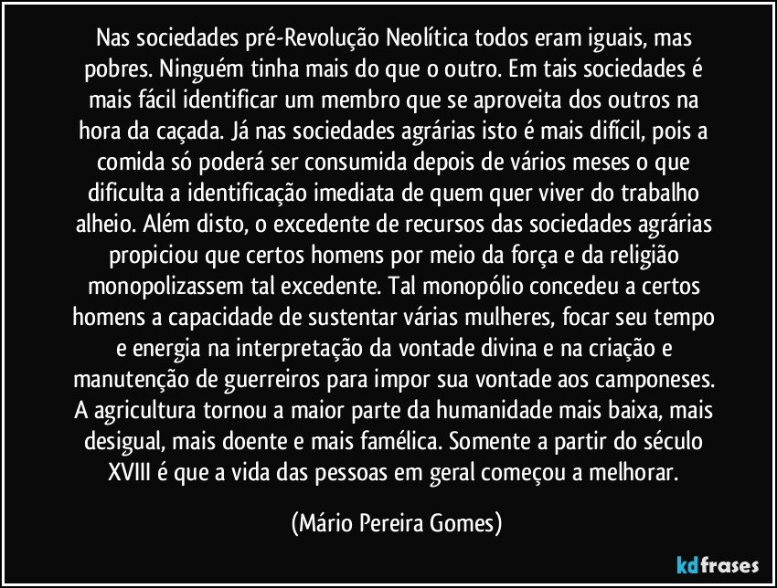 Nas sociedades pré-Revolução Neolítica todos eram iguais, mas pobres. Ninguém tinha mais do que o outro. Em tais sociedades é mais fácil identificar um membro que se aproveita dos outros na hora da caçada. Já nas sociedades agrárias isto é mais difícil, pois a comida só poderá ser consumida depois de vários meses o que dificulta a identificação imediata de quem quer viver do trabalho alheio. Além disto, o excedente de recursos das sociedades agrárias propiciou que certos homens por meio da força e da religião monopolizassem tal excedente. Tal monopólio concedeu a certos homens a capacidade de sustentar várias mulheres, focar seu tempo e energia na interpretação da vontade divina e na criação e manutenção de guerreiros para impor sua vontade aos camponeses. A agricultura tornou a maior parte da humanidade mais baixa, mais desigual, mais doente e mais famélica. Somente a partir do século XVIII é que a vida das pessoas em geral começou a melhorar. (Mário Pereira Gomes)