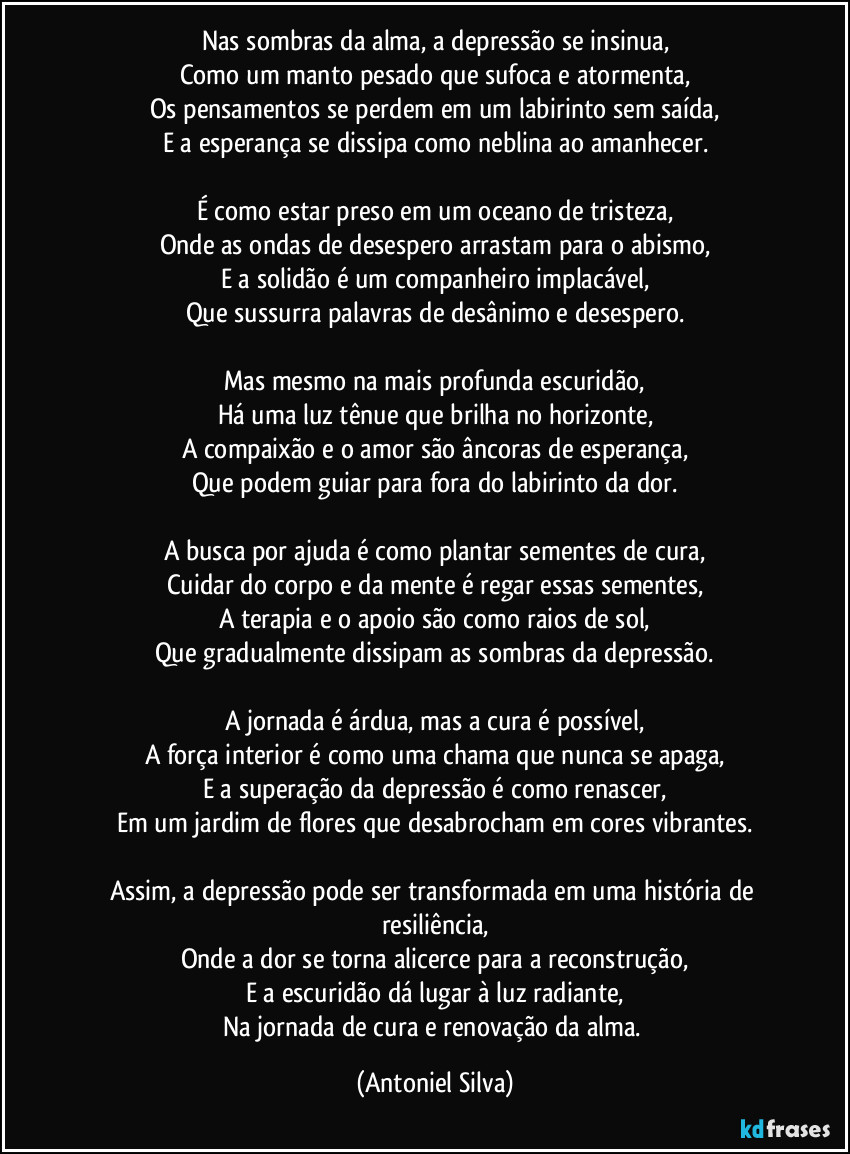 Nas sombras da alma, a depressão se insinua,
Como um manto pesado que sufoca e atormenta,
Os pensamentos se perdem em um labirinto sem saída,
E a esperança se dissipa como neblina ao amanhecer.

É como estar preso em um oceano de tristeza,
Onde as ondas de desespero arrastam para o abismo,
E a solidão é um companheiro implacável,
Que sussurra palavras de desânimo e desespero.

Mas mesmo na mais profunda escuridão,
Há uma luz tênue que brilha no horizonte,
A compaixão e o amor são âncoras de esperança,
Que podem guiar para fora do labirinto da dor.

A busca por ajuda é como plantar sementes de cura,
Cuidar do corpo e da mente é regar essas sementes,
A terapia e o apoio são como raios de sol,
Que gradualmente dissipam as sombras da depressão.

A jornada é árdua, mas a cura é possível,
A força interior é como uma chama que nunca se apaga,
E a superação da depressão é como renascer,
Em um jardim de flores que desabrocham em cores vibrantes.

Assim, a depressão pode ser transformada em uma história de resiliência,
Onde a dor se torna alicerce para a reconstrução,
E a escuridão dá lugar à luz radiante,
Na jornada de cura e renovação da alma. (Antoniel Silva)