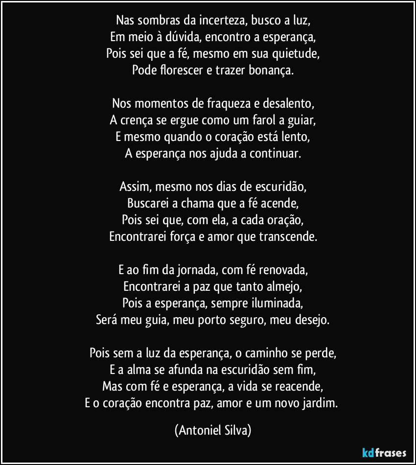 Nas sombras da incerteza, busco a luz,
Em meio à dúvida, encontro a esperança,
Pois sei que a fé, mesmo em sua quietude,
Pode florescer e trazer bonança.

Nos momentos de fraqueza e desalento,
A crença se ergue como um farol a guiar,
E mesmo quando o coração está lento,
A esperança nos ajuda a continuar.

Assim, mesmo nos dias de escuridão,
Buscarei a chama que a fé acende,
Pois sei que, com ela, a cada oração,
Encontrarei força e amor que transcende.

E ao fim da jornada, com fé renovada,
Encontrarei a paz que tanto almejo,
Pois a esperança, sempre iluminada,
Será meu guia, meu porto seguro, meu desejo.

Pois sem a luz da esperança, o caminho se perde,
E a alma se afunda na escuridão sem fim,
Mas com fé e esperança, a vida se reacende,
E o coração encontra paz, amor e um novo jardim. (Antoniel Silva)