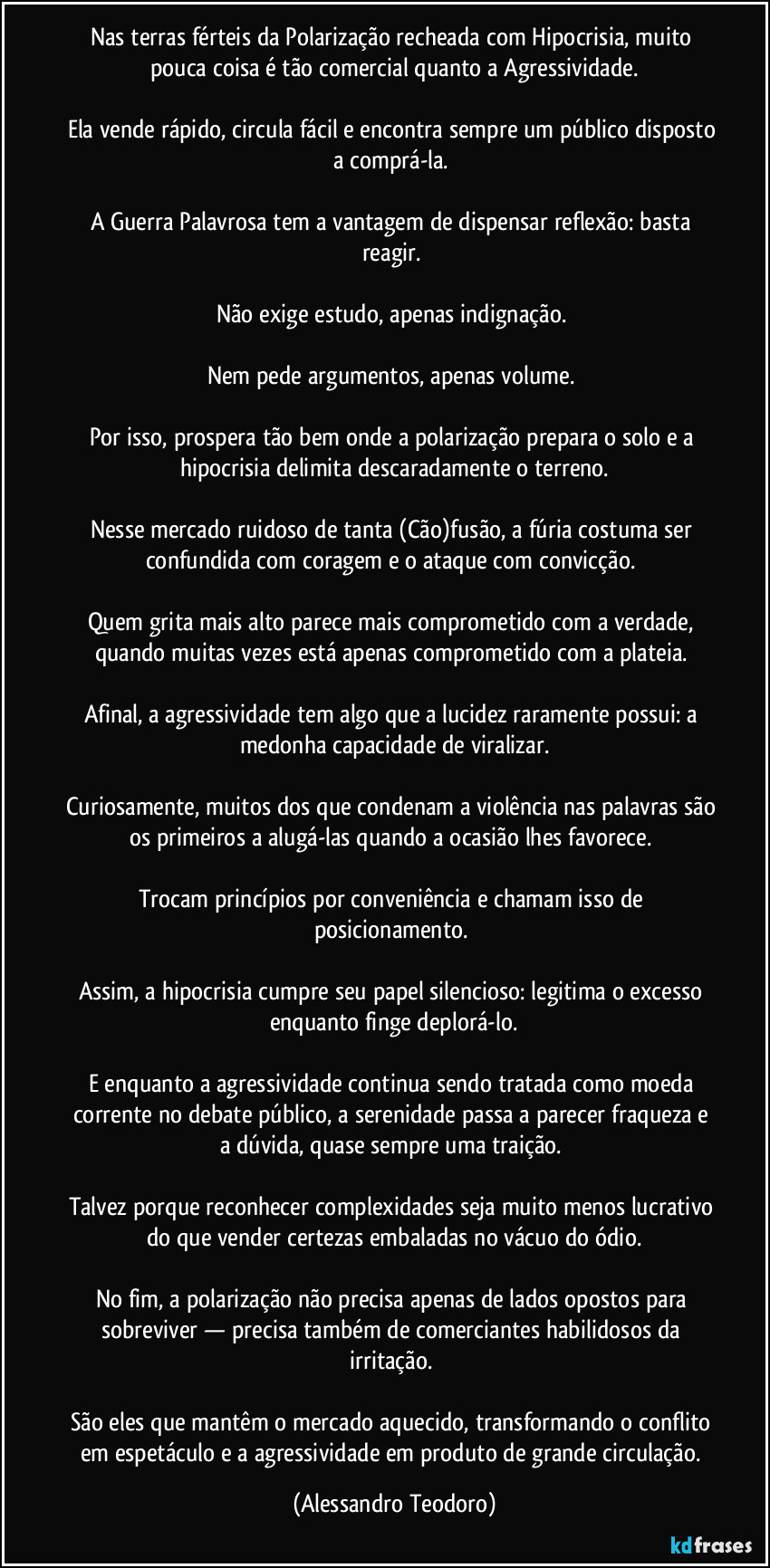 Nas terras férteis da Polarização recheada com Hipocrisia, muito pouca coisa é tão comercial quanto a Agressividade.

Ela vende rápido, circula fácil e encontra sempre um público disposto a comprá-la. 

A Guerra Palavrosa tem a vantagem de dispensar reflexão: basta reagir. 

Não exige estudo, apenas indignação. 

Nem pede argumentos, apenas volume. 

Por isso, prospera tão bem onde a polarização prepara o solo e a hipocrisia delimita descaradamente o terreno.

Nesse mercado ruidoso de tanta (Cão)fusão, a fúria costuma ser confundida com coragem e o ataque com convicção. 

Quem grita mais alto parece mais comprometido com a verdade, quando muitas vezes está apenas comprometido com a plateia. 

Afinal, a agressividade tem algo que a lucidez raramente possui: a medonha capacidade de viralizar.

Curiosamente, muitos dos que condenam a violência nas palavras são os primeiros a alugá-las quando a ocasião lhes favorece. 

Trocam princípios por conveniência e chamam isso de posicionamento. 

Assim, a hipocrisia cumpre seu papel silencioso: legitima o excesso enquanto finge deplorá-lo.

E enquanto a agressividade continua sendo tratada como moeda corrente no debate público, a serenidade passa a parecer fraqueza e a dúvida, quase sempre uma traição. 

Talvez porque reconhecer complexidades seja muito menos lucrativo do que vender certezas embaladas no vácuo do ódio.

No fim, a polarização não precisa apenas de lados opostos para sobreviver — precisa também de comerciantes habilidosos da irritação. 

São eles que mantêm o mercado aquecido, transformando o conflito em espetáculo e a agressividade em produto de grande circulação. (Alessandro Teodoro)
