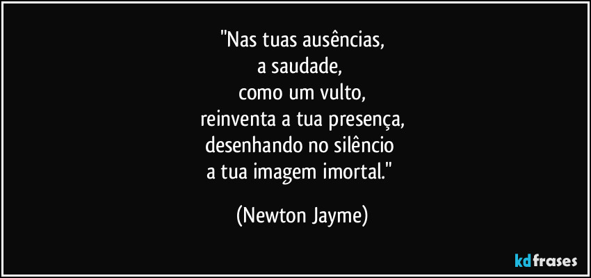 "Nas tuas ausências,
a saudade, 
como um vulto,
reinventa a tua presença,
desenhando no silêncio 
a tua imagem imortal." (Newton Jayme)