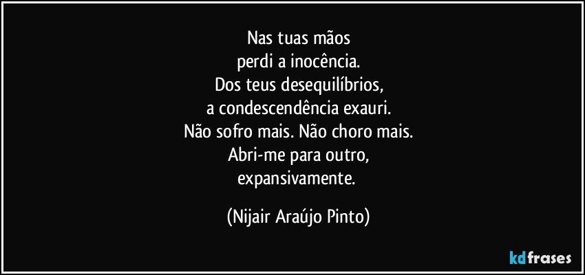 Nas tuas mãos
perdi a inocência.
Dos teus desequilíbrios,
a condescendência exauri.
Não sofro mais. Não choro mais.
Abri-me para outro,
expansivamente. (Nijair Araújo Pinto)