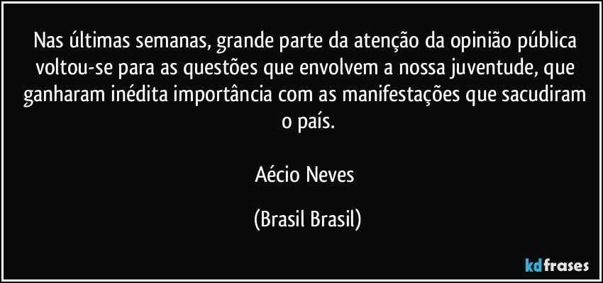 Nas últimas semanas, grande parte da atenção da opinião pública voltou-se para as questões que envolvem a nossa juventude, que ganharam inédita importância com as manifestações que sacudiram o país.

Aécio Neves (Brasil Brasil)