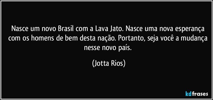 Nasce um novo Brasil com a Lava Jato. Nasce uma nova esperança com os homens de bem desta nação. Portanto, seja você a mudança nesse novo país. (Jotta Rios)