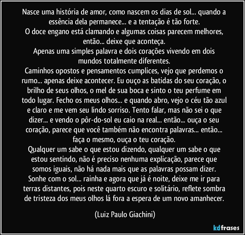 Nasce uma história de amor, como nascem os dias de sol... quando a essência dela permanece... e a tentação é tão forte. 
O doce engano está clamando e algumas coisas parecem melhores, então... deixe que aconteça. 
Apenas uma simples palavra e dois corações vivendo em dois mundos totalmente diferentes. 
Caminhos opostos e pensamentos cumplices, vejo que perdemos o rumo... apenas deixe acontecer. Eu ouço as batidas do seu coração, o brilho de seus olhos, o mel de sua boca e sinto o teu perfume em todo lugar. Fecho os meus olhos... e quando abro, vejo o céu tão azul e claro e me vem seu lindo sorriso. Tento falar, mas não sei o que dizer... e vendo o pôr-do-sol eu caio na real... então... ouça o seu coração,  parece que você também não encontra palavras... então... faça o mesmo, ouça o teu coração. 
Qualquer um sabe o que estou dizendo, qualquer um sabe o que estou sentindo, não é preciso nenhuma explicação, parece que somos iguais, não há nada mais que as palavras possam dizer. 
Sonhe com o sol... rainha e agora que já é noite, deixe me ir para terras distantes, pois neste quarto escuro e solitário, reflete sombra de tristeza dos meus olhos lá fora a espera de um novo amanhecer. (Luiz Paulo Giachini)