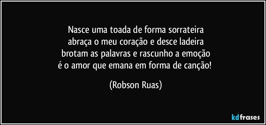 Nasce uma toada de forma sorrateira
abraça o meu coração e desce ladeira
brotam as palavras e rascunho a emoção
é o amor que emana em forma de canção! (Robson Ruas)