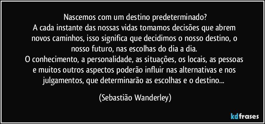 Nascemos com um destino predeterminado?
A cada instante das nossas vidas tomamos decisões que abrem novos caminhos, isso significa que decidimos o nosso destino, o nosso futuro, nas escolhas do dia a dia. 
O conhecimento, a personalidade, as situações, os locais, as pessoas e muitos outros aspectos poderão influir nas alternativas e nos julgamentos, que determinarão as escolhas e o destino... (Sebastião Wanderley)