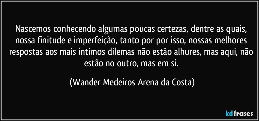 Nascemos conhecendo algumas poucas certezas, dentre as quais, nossa finitude e imperfeição, tanto por por isso, nossas melhores respostas aos mais íntimos dilemas não estão alhures, mas aqui, não estão no outro, mas em si. (Wander Medeiros Arena da Costa)