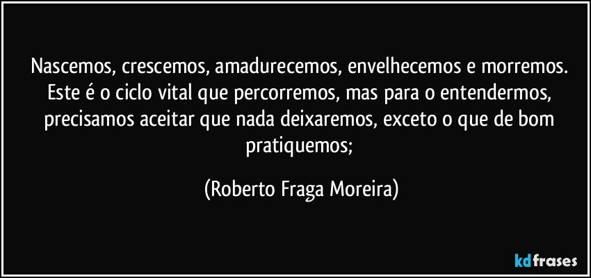 Nascemos, crescemos, amadurecemos, envelhecemos e morremos. Este é o ciclo vital que percorremos, mas para o entendermos, precisamos aceitar que nada deixaremos, exceto o que de bom pratiquemos; (Roberto Fraga Moreira)