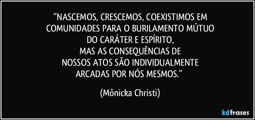 “NASCEMOS, CRESCEMOS, COEXISTIMOS EM
COMUNIDADES PARA O BURILAMENTO MÚTUO
DO CARÁTER E ESPÍRITO,
MAS AS CONSEQUÊNCIAS DE
NOSSOS ATOS SÃO INDIVIDUALMENTE
ARCADAS POR NÓS MESMOS.” (Mônicka Christi)