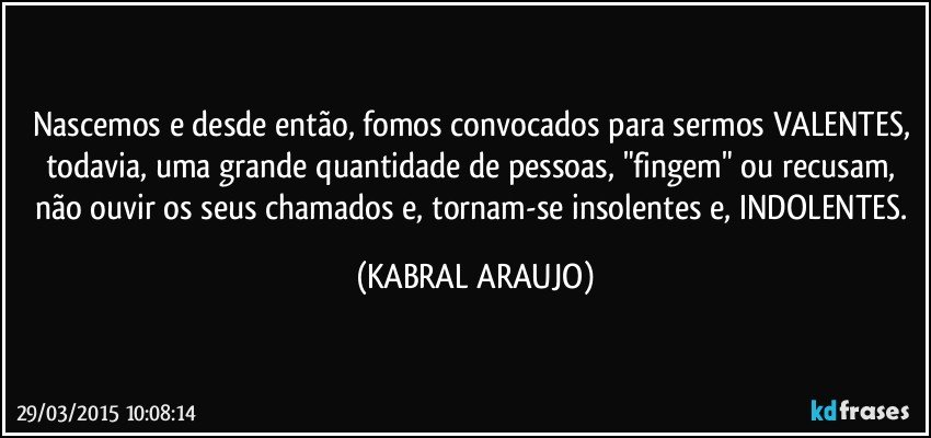 Nascemos e desde então, fomos convocados para sermos VALENTES, todavia, uma grande quantidade de pessoas, "fingem" ou recusam, não ouvir os seus chamados e, tornam-se insolentes e, INDOLENTES. (KABRAL ARAUJO)