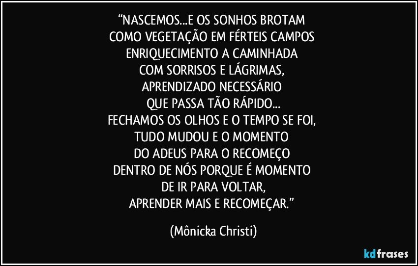 “NASCEMOS...E OS SONHOS BROTAM 
COMO VEGETAÇÃO EM FÉRTEIS CAMPOS 
ENRIQUECIMENTO A CAMINHADA 
COM SORRISOS E LÁGRIMAS, 
APRENDIZADO NECESSÁRIO 
QUE PASSA TÃO RÁPIDO...
FECHAMOS OS OLHOS E O TEMPO SE FOI, 
TUDO MUDOU E O MOMENTO 
DO ADEUS PARA O RECOMEÇO 
DENTRO DE NÓS PORQUE É MOMENTO 
DE IR PARA VOLTAR,
APRENDER MAIS E RECOMEÇAR.” (Mônicka Christi)