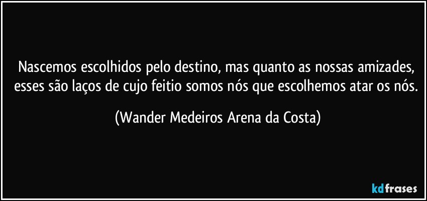 Nascemos escolhidos pelo destino, mas quanto as nossas amizades, esses são laços de cujo feitio somos nós que escolhemos atar os nós. (Wander Medeiros Arena da Costa)