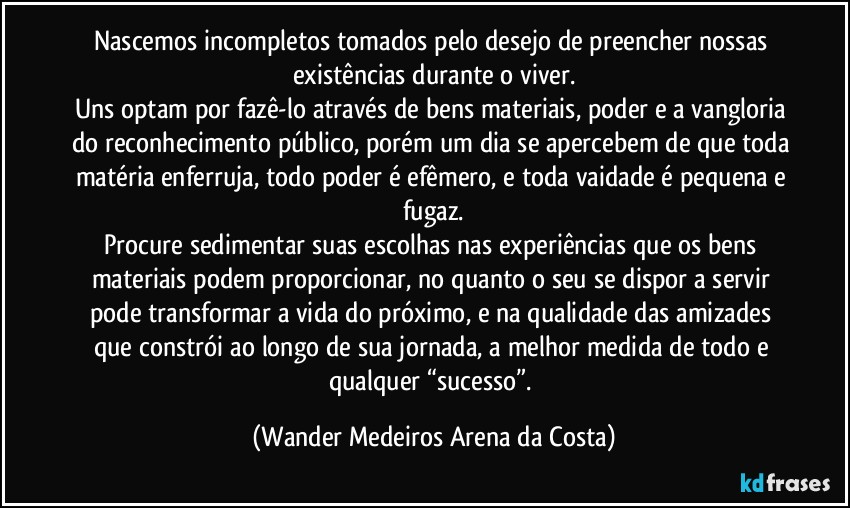 Nascemos incompletos tomados pelo desejo de preencher nossas existências durante o viver.
Uns optam por fazê-lo através de bens materiais, poder e a vangloria do reconhecimento público, porém um dia se apercebem de que toda matéria enferruja, todo poder é efêmero, e toda vaidade é pequena e fugaz.
Procure sedimentar suas escolhas nas experiências que os bens materiais podem proporcionar, no quanto o seu se dispor a servir pode transformar a vida do próximo, e na qualidade das amizades que constrói ao longo de sua jornada, a melhor medida de todo e qualquer “sucesso”. (Wander Medeiros Arena da Costa)