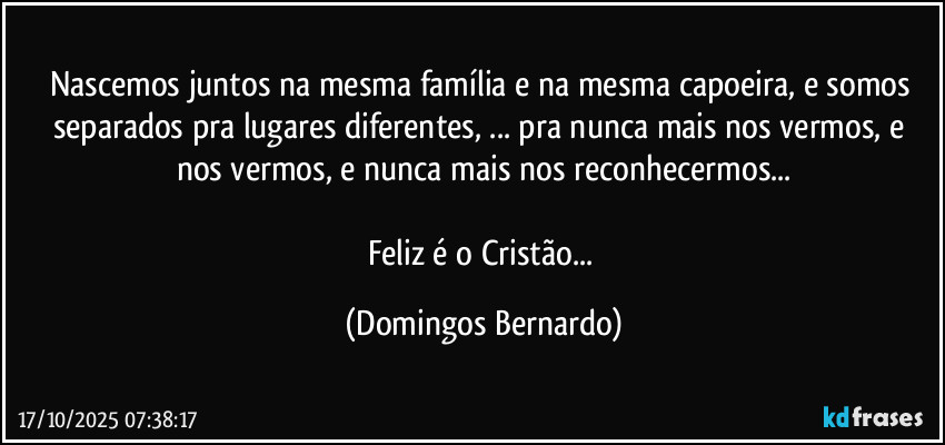Nascemos juntos na mesma família e na mesma capoeira, e somos separados pra lugares diferentes, ... pra nunca mais nos vermos, e nos vermos, e nunca mais nos reconhecermos...
Feliz é o Cristão... (Domingos Bernardo)