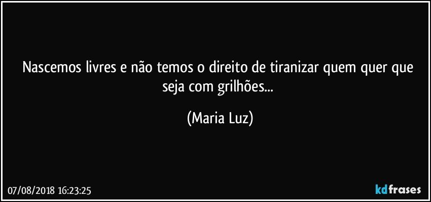 Nascemos livres e não temos o direito de tiranizar quem quer que seja com grilhões... (Maria Luz)