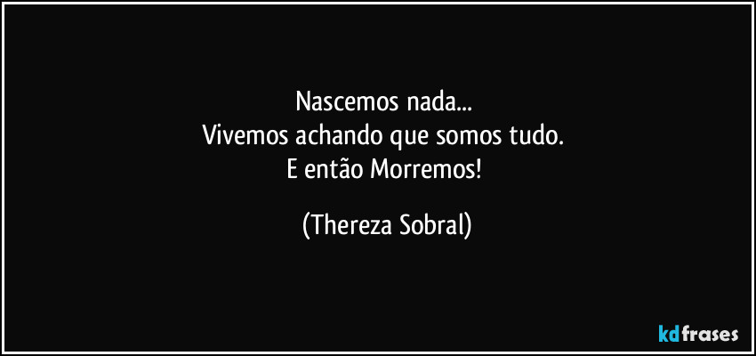 Nascemos nada... 
Vivemos achando que somos tudo. 
E então Morremos! (Thereza Sobral)