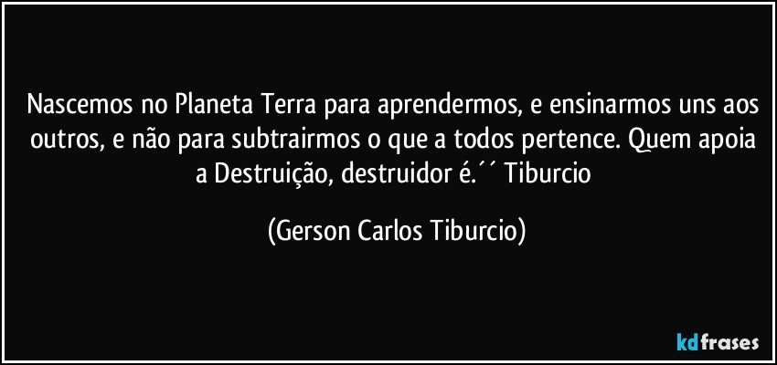 Nascemos no Planeta Terra para aprendermos, e ensinarmos uns aos outros, e não para subtrairmos o que a todos pertence. Quem apoia a Destruição, destruidor é.´´ Tiburcio (Gerson Carlos Tiburcio)